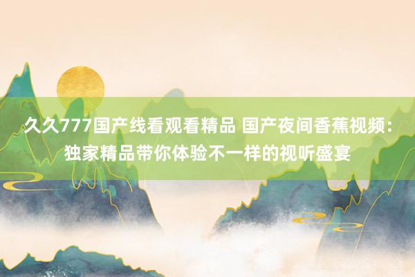 久久777国产线看观看精品 国产夜间香蕉视频：独家精品带你体验不一样的视听盛宴