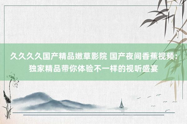 久久久久国产精品嫩草影院 国产夜间香蕉视频：独家精品带你体验不一样的视听盛宴