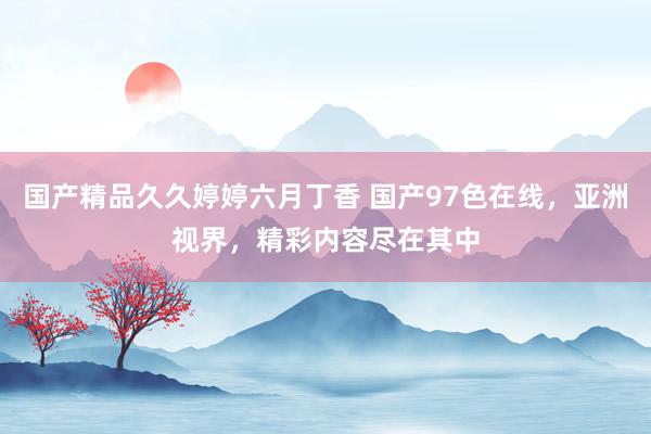 国产精品久久婷婷六月丁香 国产97色在线，亚洲视界，精彩内容尽在其中