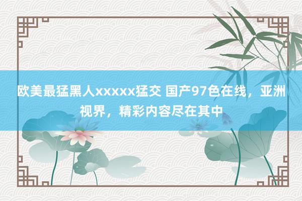 欧美最猛黑人xxxxx猛交 国产97色在线，亚洲视界，精彩内容尽在其中