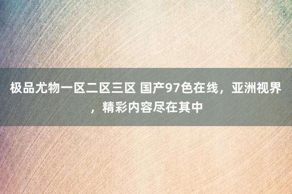 极品尤物一区二区三区 国产97色在线，亚洲视界，精彩内容尽在其中