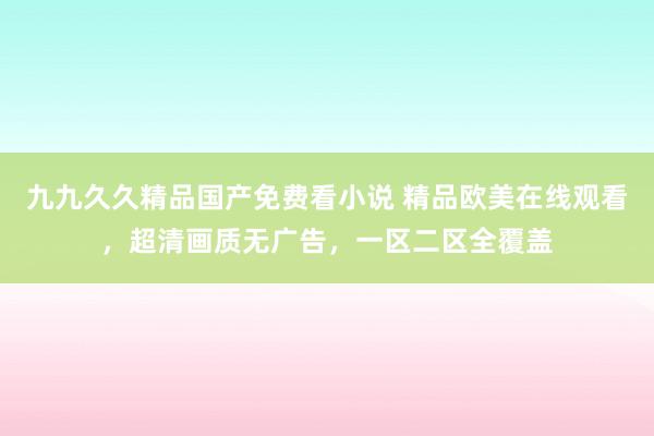 九九久久精品国产免费看小说 精品欧美在线观看，超清画质无广告，一区二区全覆盖
