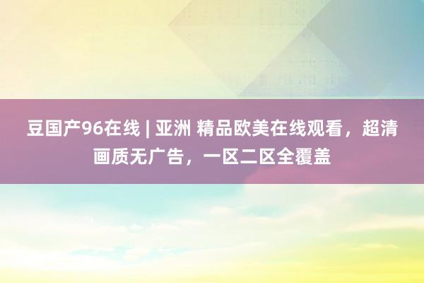 豆国产96在线 | 亚洲 精品欧美在线观看，超清画质无广告，一区二区全覆盖