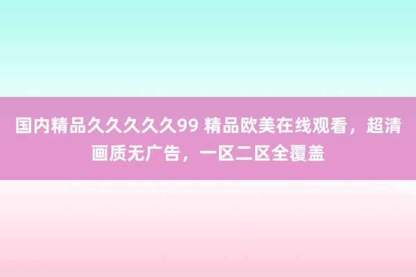 国内精品久久久久久99 精品欧美在线观看，超清画质无广告，一区二区全覆盖