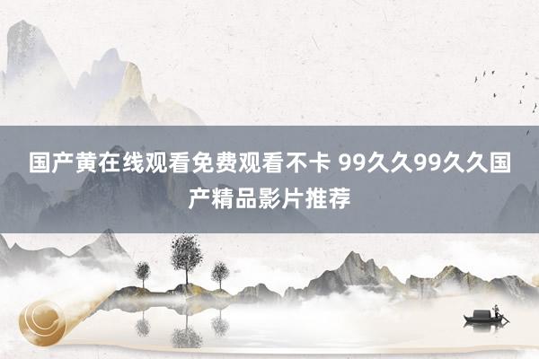 国产黄在线观看免费观看不卡 99久久99久久国产精品影片推荐