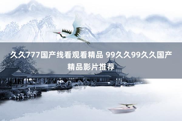 久久777国产线看观看精品 99久久99久久国产精品影片推荐