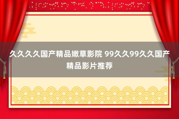 久久久久国产精品嫩草影院 99久久99久久国产精品影片推荐