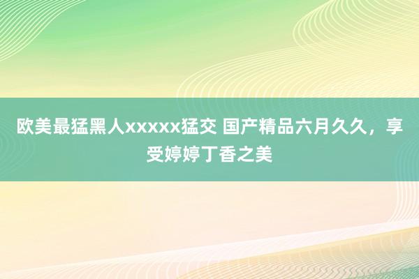 欧美最猛黑人xxxxx猛交 国产精品六月久久，享受婷婷丁香之美