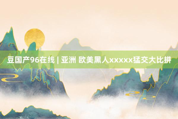 豆国产96在线 | 亚洲 欧美黑人xxxxx猛交大比拼