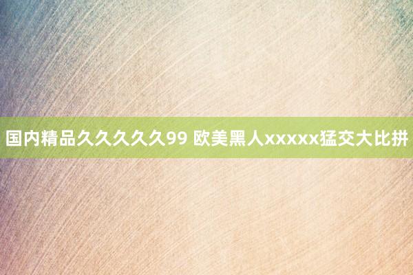 国内精品久久久久久99 欧美黑人xxxxx猛交大比拼