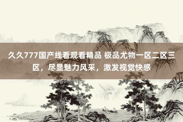 久久777国产线看观看精品 极品尤物一区二区三区，尽显魅力风采，激发视觉快感