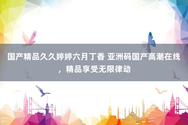 国产精品久久婷婷六月丁香 亚洲码国产高潮在线，精品享受无限律动