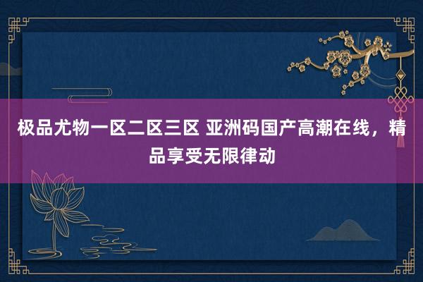 极品尤物一区二区三区 亚洲码国产高潮在线，精品享受无限律动
