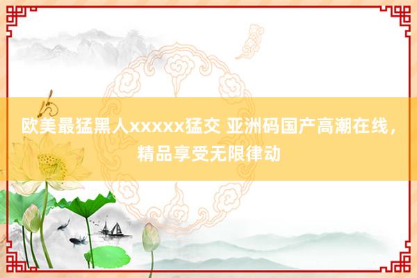 欧美最猛黑人xxxxx猛交 亚洲码国产高潮在线，精品享受无限律动