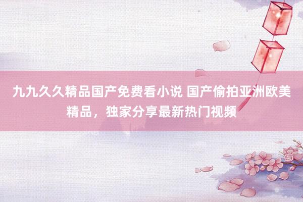 九九久久精品国产免费看小说 国产偷拍亚洲欧美精品，独家分享最新热门视频