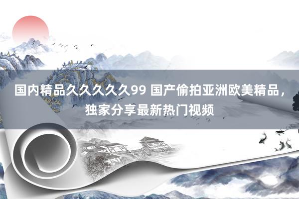 国内精品久久久久久99 国产偷拍亚洲欧美精品，独家分享最新热门视频