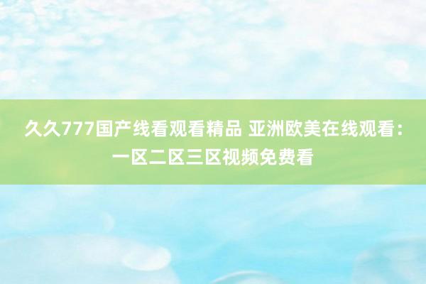 久久777国产线看观看精品 亚洲欧美在线观看：一区二区三区视频免费看