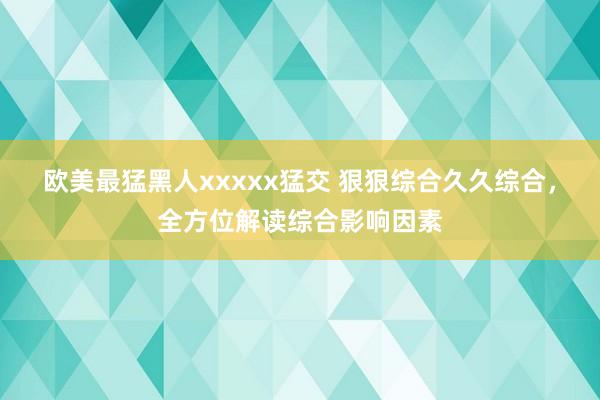 欧美最猛黑人xxxxx猛交 狠狠综合久久综合，全方位解读综合影响因素