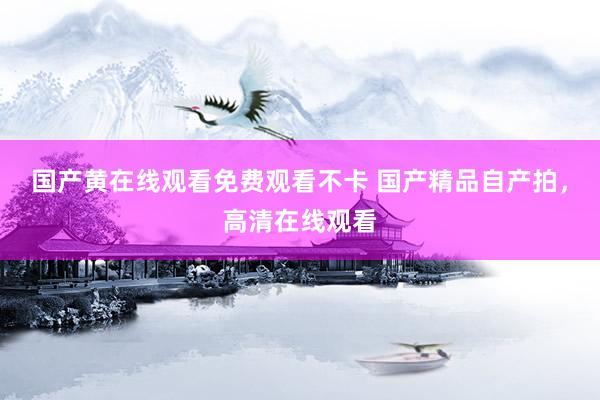 国产黄在线观看免费观看不卡 国产精品自产拍，高清在线观看