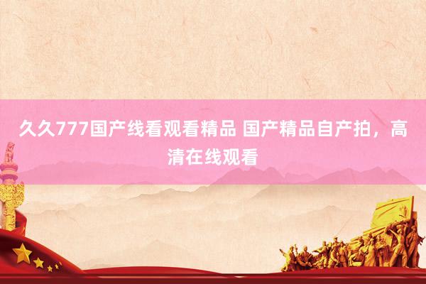 久久777国产线看观看精品 国产精品自产拍，高清在线观看