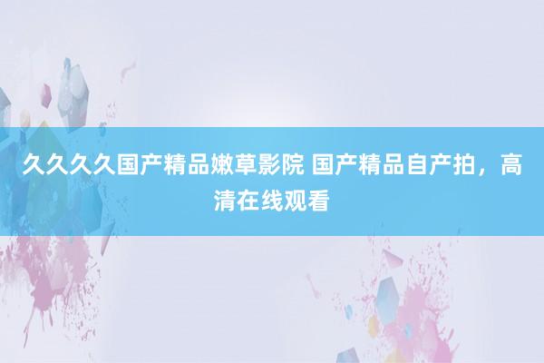 久久久久国产精品嫩草影院 国产精品自产拍，高清在线观看