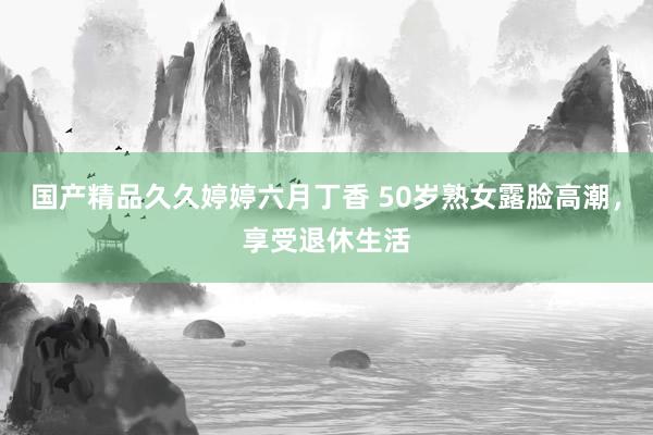 国产精品久久婷婷六月丁香 50岁熟女露脸高潮，享受退休生活