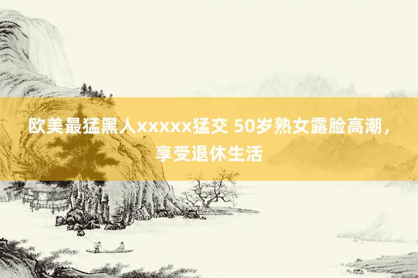欧美最猛黑人xxxxx猛交 50岁熟女露脸高潮，享受退休生活