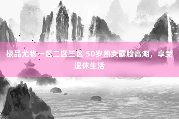 极品尤物一区二区三区 50岁熟女露脸高潮，享受退休生活