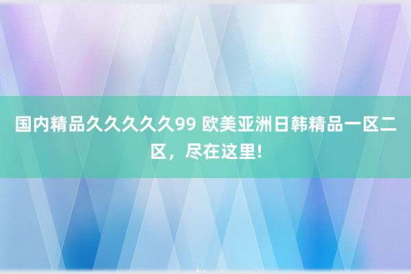 国内精品久久久久久99 欧美亚洲日韩精品一区二区，尽在这里!