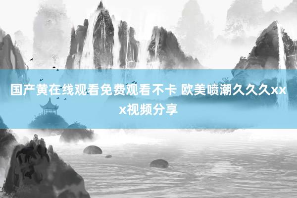 国产黄在线观看免费观看不卡 欧美喷潮久久久xxx视频分享