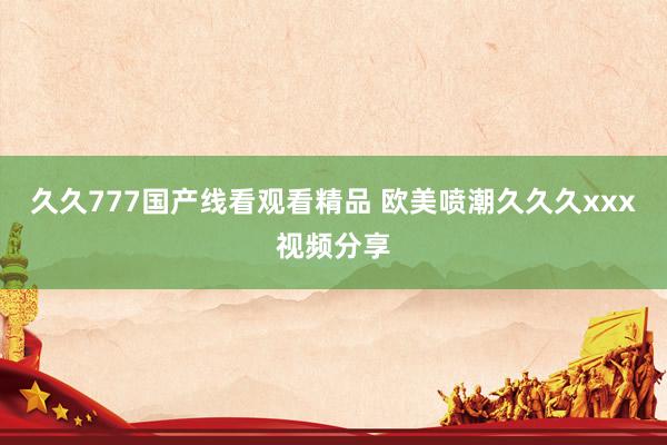 久久777国产线看观看精品 欧美喷潮久久久xxx视频分享