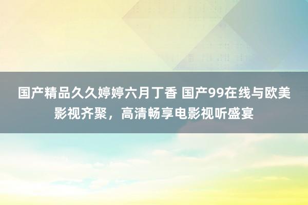 国产精品久久婷婷六月丁香 国产99在线与欧美影视齐聚，高清畅享电影视听盛宴