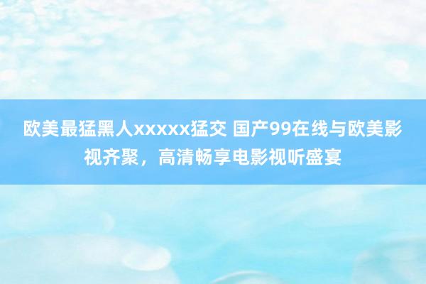 欧美最猛黑人xxxxx猛交 国产99在线与欧美影视齐聚，高清畅享电影视听盛宴