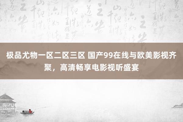 极品尤物一区二区三区 国产99在线与欧美影视齐聚，高清畅享电影视听盛宴