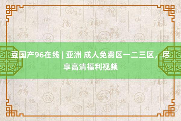 豆国产96在线 | 亚洲 成人免费区一二三区，尽享高清福利视频