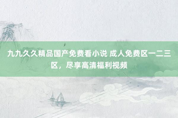 九九久久精品国产免费看小说 成人免费区一二三区，尽享高清福利视频