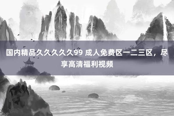 国内精品久久久久久99 成人免费区一二三区，尽享高清福利视频