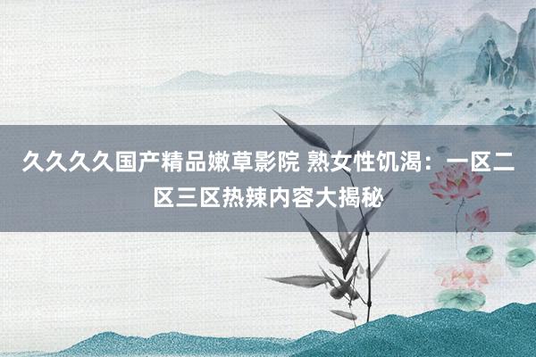 久久久久国产精品嫩草影院 熟女性饥渴：一区二区三区热辣内容大揭秘