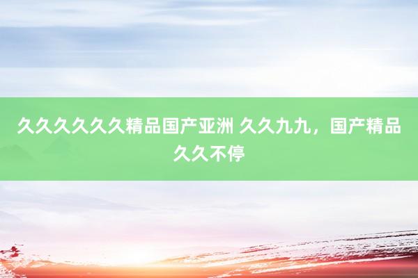 久久久久久久精品国产亚洲 久久九九，国产精品久久不停