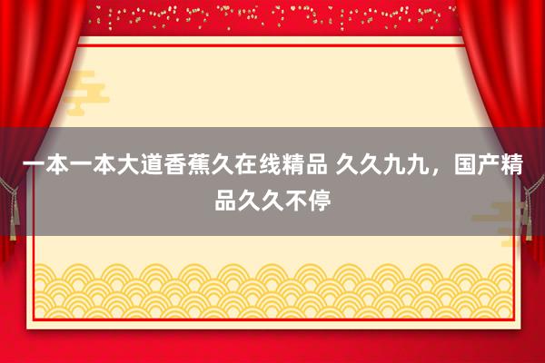 一本一本大道香蕉久在线精品 久久九九，国产精品久久不停