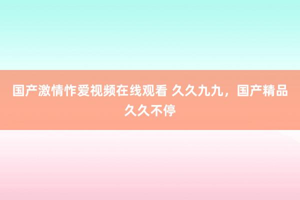 国产激情怍爱视频在线观看 久久九九，国产精品久久不停