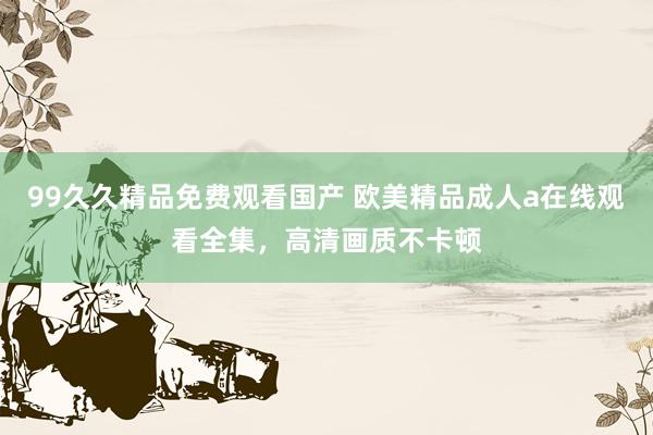 99久久精品免费观看国产 欧美精品成人a在线观看全集，高清画质不卡顿