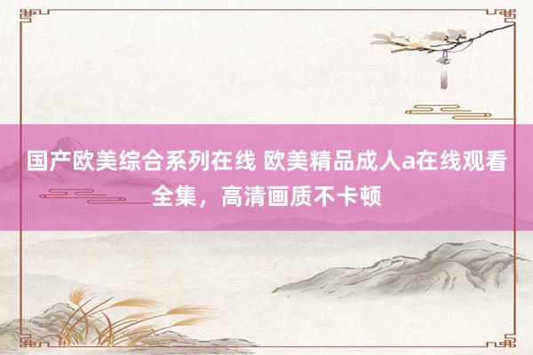 国产欧美综合系列在线 欧美精品成人a在线观看全集，高清画质不卡顿