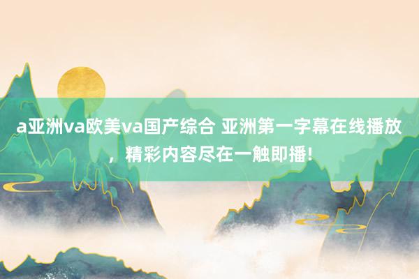 a亚洲va欧美va国产综合 亚洲第一字幕在线播放，精彩内容尽在一触即播!