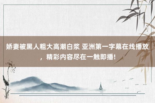 娇妻被黑人粗大高潮白浆 亚洲第一字幕在线播放，精彩内容尽在一触即播!