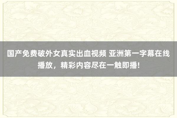 国产免费破外女真实出血视频 亚洲第一字幕在线播放，精彩内容尽在一触即播!