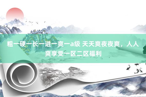 粗一硬一长一进一爽一a级 天天爽夜夜爽，人人爽享受一区二区福利