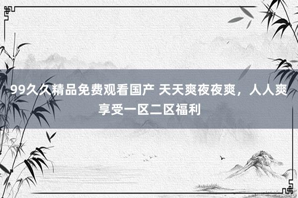 99久久精品免费观看国产 天天爽夜夜爽，人人爽享受一区二区福利