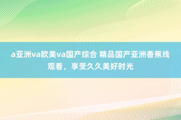 a亚洲va欧美va国产综合 精品国产亚洲香蕉线观看，享受久久美好时光