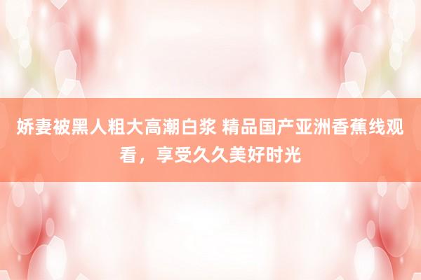 娇妻被黑人粗大高潮白浆 精品国产亚洲香蕉线观看，享受久久美好时光